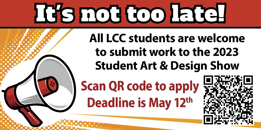 Red banner at top with text "It's not too late." An image of a megaphone on the left with text on the right, "All LCC students are welcome to submit work to the 2023 Student Art and Design Show; Scan QR code to apply; Deadline is May 12th" QR code image in right bottom corner to https://docs.google.com/forms/d/e/1FAIpQLSextt2zVPPe2SCILmQXMJw2FKccREv931us3IAcTlSY0SFmMA/viewform