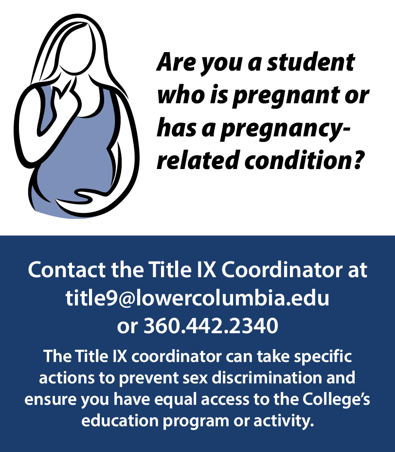 Are you a student who is preganant or has a pregnancy-related condition? Contact the Title IX Coordinator at title9@lowercolumbia.edi or call 360-442-2340 to get help to take actions to prevent sex discrimination and ensure you have equal access to the College's education program or activity.